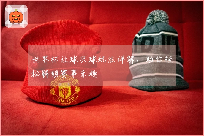 世界杯让球买球玩法详解，助你轻松解锁赛事乐趣